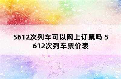 5612次列车可以网上订票吗 5612次列车票价表